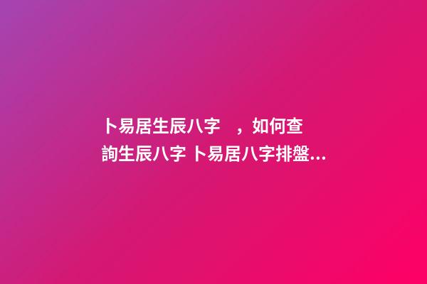 卜易居生辰八字，如何查詢生辰八字 卜易居八字排盤，請問四柱八字排盤怎么看